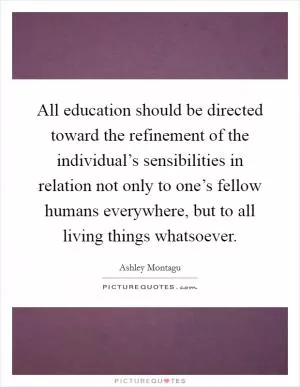 All education should be directed toward the refinement of the individual’s sensibilities in relation not only to one’s fellow humans everywhere, but to all living things whatsoever Picture Quote #1