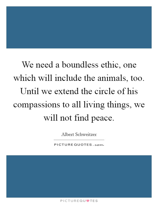 We need a boundless ethic, one which will include the animals, too. Until we extend the circle of his compassions to all living things, we will not find peace. Picture Quote #1