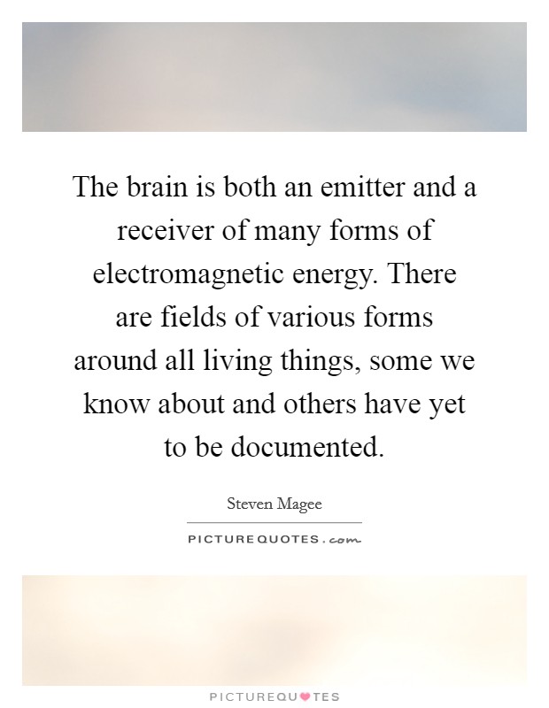 The brain is both an emitter and a receiver of many forms of electromagnetic energy. There are fields of various forms around all living things, some we know about and others have yet to be documented. Picture Quote #1