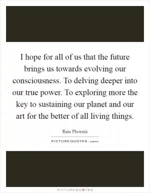 I hope for all of us that the future brings us towards evolving our consciousness. To delving deeper into our true power. To exploring more the key to sustaining our planet and our art for the better of all living things Picture Quote #1