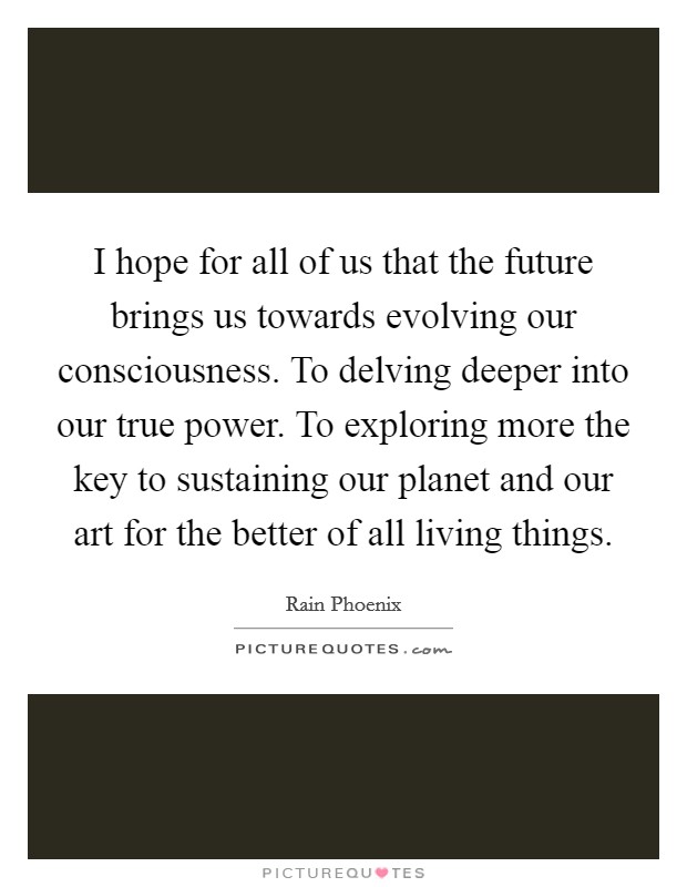 I hope for all of us that the future brings us towards evolving our consciousness. To delving deeper into our true power. To exploring more the key to sustaining our planet and our art for the better of all living things. Picture Quote #1