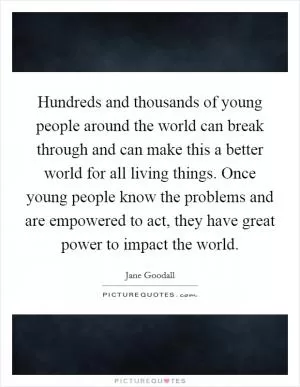 Hundreds and thousands of young people around the world can break through and can make this a better world for all living things. Once young people know the problems and are empowered to act, they have great power to impact the world Picture Quote #1