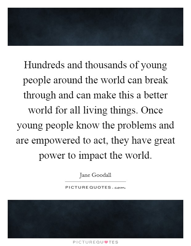 Hundreds and thousands of young people around the world can break through and can make this a better world for all living things. Once young people know the problems and are empowered to act, they have great power to impact the world. Picture Quote #1