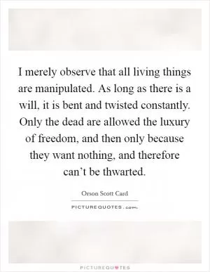 I merely observe that all living things are manipulated. As long as there is a will, it is bent and twisted constantly. Only the dead are allowed the luxury of freedom, and then only because they want nothing, and therefore can’t be thwarted Picture Quote #1