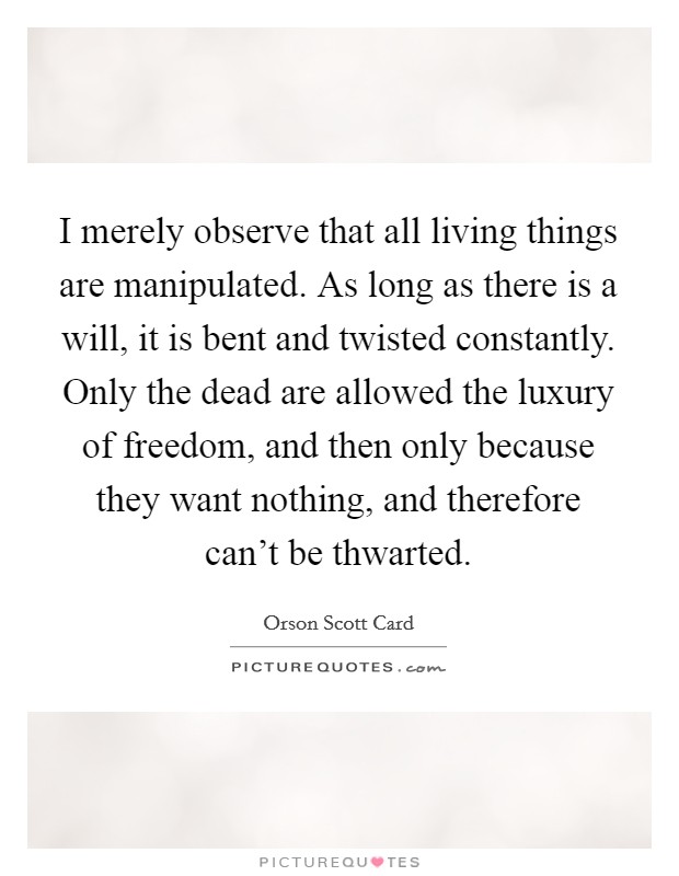 I merely observe that all living things are manipulated. As long as there is a will, it is bent and twisted constantly. Only the dead are allowed the luxury of freedom, and then only because they want nothing, and therefore can't be thwarted. Picture Quote #1