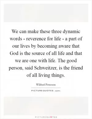 We can make these three dynamic words - reverence for life - a part of our lives by becoming aware that God is the source of all life and that we are one with life. The good person, said Schweitzer, is the friend of all living things Picture Quote #1