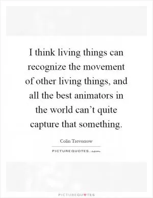 I think living things can recognize the movement of other living things, and all the best animators in the world can’t quite capture that something Picture Quote #1