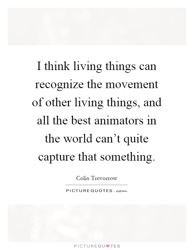 I think living things can recognize the movement of other living things, and all the best animators in the world can't quite capture that something. Picture Quote #1