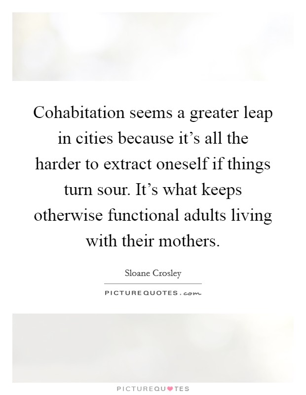 Cohabitation seems a greater leap in cities because it's all the harder to extract oneself if things turn sour. It's what keeps otherwise functional adults living with their mothers. Picture Quote #1