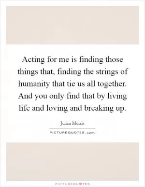 Acting for me is finding those things that, finding the strings of humanity that tie us all together. And you only find that by living life and loving and breaking up Picture Quote #1