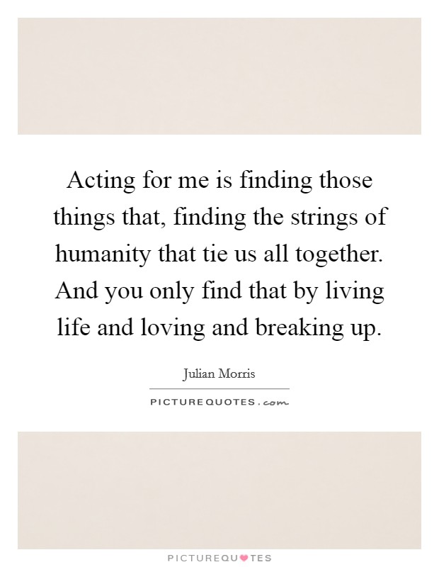 Acting for me is finding those things that, finding the strings of humanity that tie us all together. And you only find that by living life and loving and breaking up. Picture Quote #1
