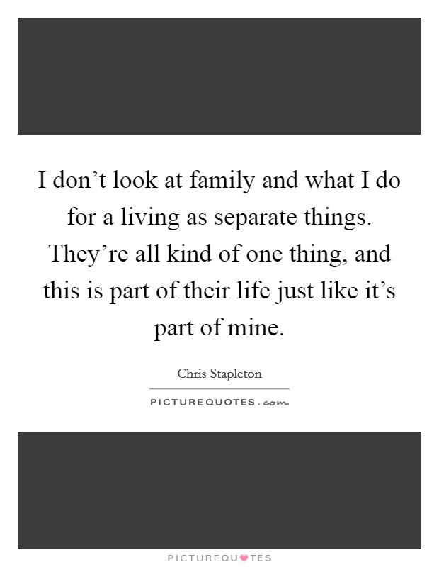 I don't look at family and what I do for a living as separate things. They're all kind of one thing, and this is part of their life just like it's part of mine. Picture Quote #1