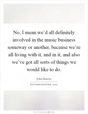No, I mean we’d all definitely involved in the music business someway or another, because we’re all living with it, and in it, and also we’ve got all sorts of things we would like to do Picture Quote #1