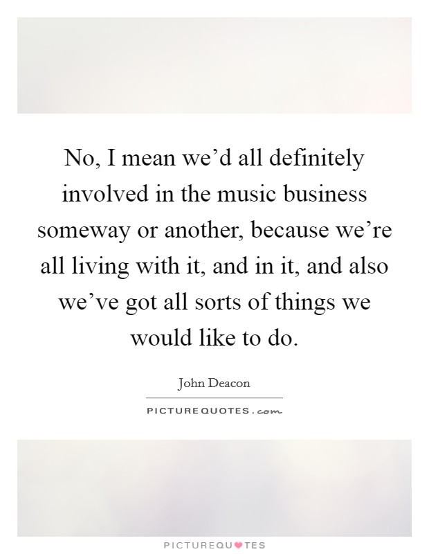 No, I mean we'd all definitely involved in the music business someway or another, because we're all living with it, and in it, and also we've got all sorts of things we would like to do. Picture Quote #1