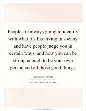 People are always going to identify with what it’s like living in society and have people judge you in certain ways, and how you can be strong enough to be your own person and all those good things Picture Quote #1
