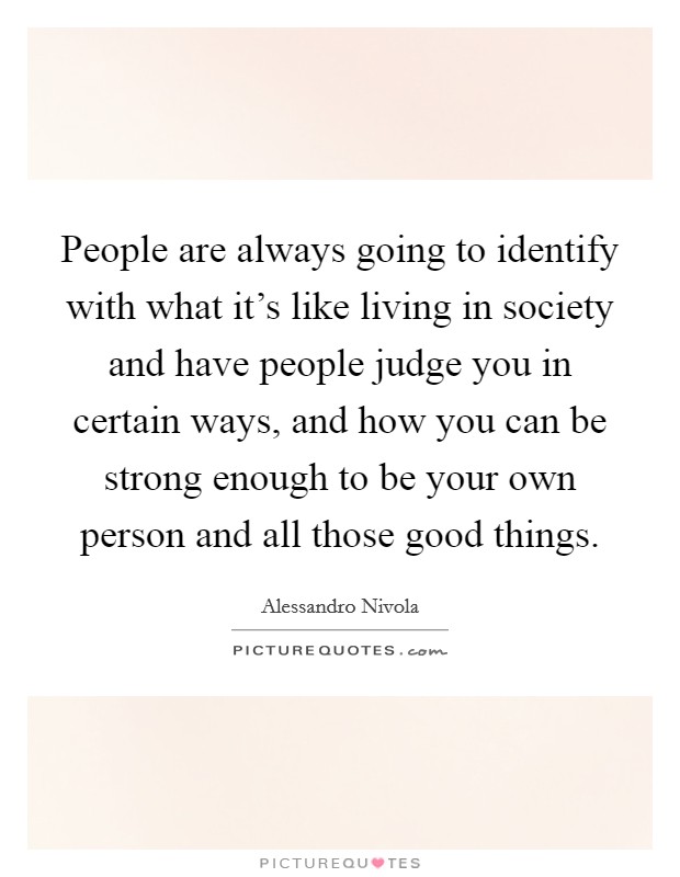 People are always going to identify with what it's like living in society and have people judge you in certain ways, and how you can be strong enough to be your own person and all those good things. Picture Quote #1