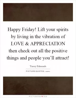 Happy Friday! Lift your spirits by living in the vibration of LOVE and APPRECIATION then check out all the positive things and people you’ll attract! Picture Quote #1