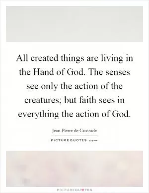 All created things are living in the Hand of God. The senses see only the action of the creatures; but faith sees in everything the action of God Picture Quote #1