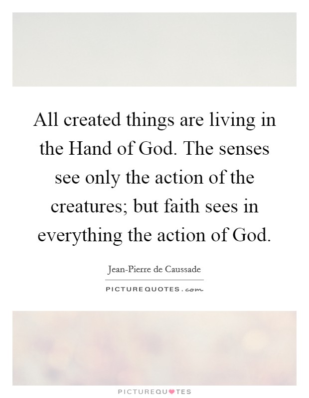 All created things are living in the Hand of God. The senses see only the action of the creatures; but faith sees in everything the action of God. Picture Quote #1