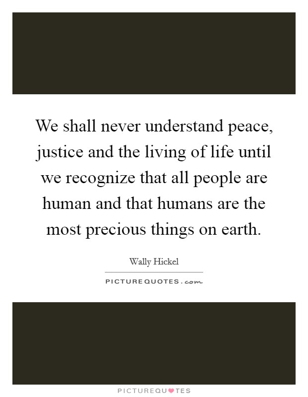 We shall never understand peace, justice and the living of life until we recognize that all people are human and that humans are the most precious things on earth. Picture Quote #1