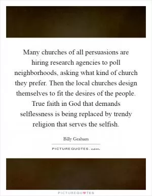 Many churches of all persuasions are hiring research agencies to poll neighborhoods, asking what kind of church they prefer. Then the local churches design themselves to fit the desires of the people. True faith in God that demands selflessness is being replaced by trendy religion that serves the selfish Picture Quote #1