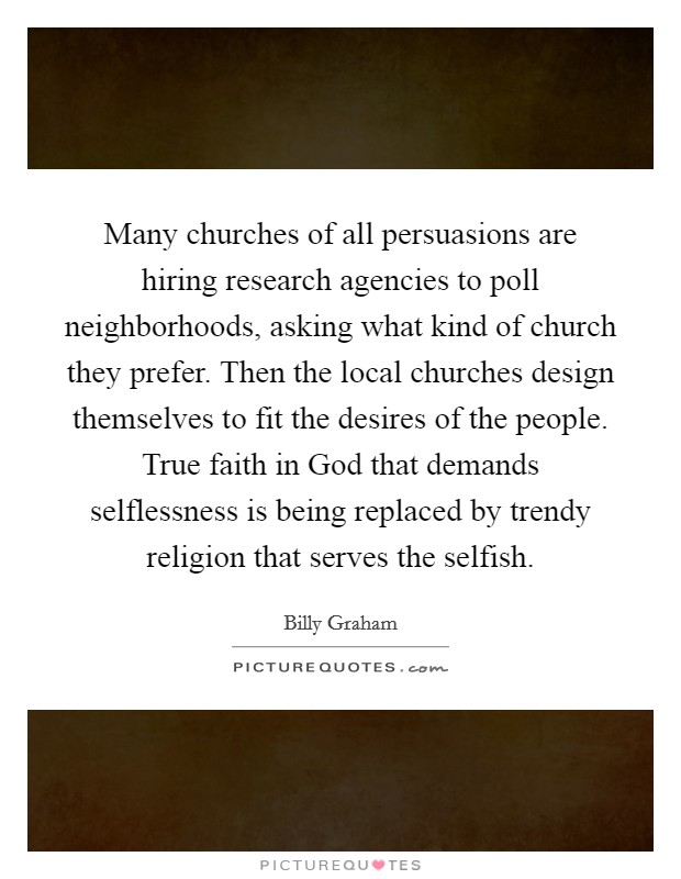 Many churches of all persuasions are hiring research agencies to poll neighborhoods, asking what kind of church they prefer. Then the local churches design themselves to fit the desires of the people. True faith in God that demands selflessness is being replaced by trendy religion that serves the selfish. Picture Quote #1