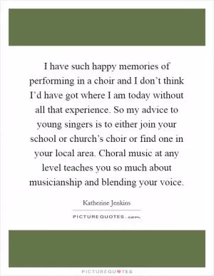 I have such happy memories of performing in a choir and I don’t think I’d have got where I am today without all that experience. So my advice to young singers is to either join your school or church’s choir or find one in your local area. Choral music at any level teaches you so much about musicianship and blending your voice Picture Quote #1