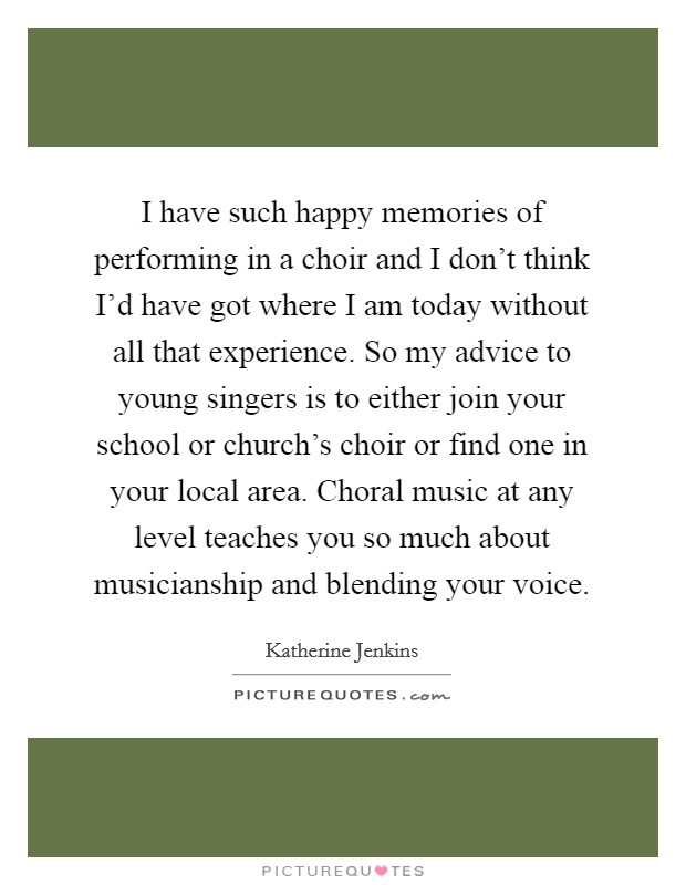 I have such happy memories of performing in a choir and I don't think I'd have got where I am today without all that experience. So my advice to young singers is to either join your school or church's choir or find one in your local area. Choral music at any level teaches you so much about musicianship and blending your voice. Picture Quote #1