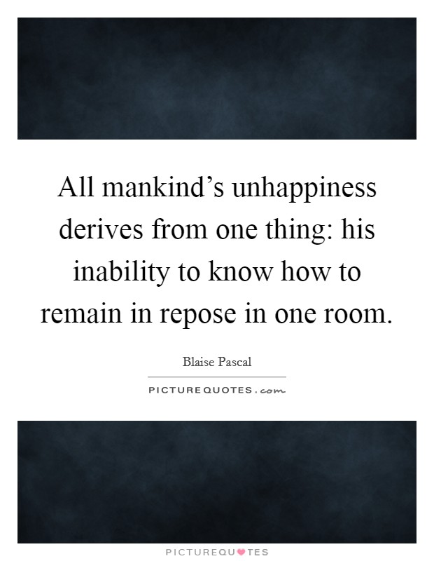 All mankind's unhappiness derives from one thing: his inability to know how to remain in repose in one room. Picture Quote #1