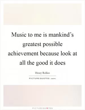 Music to me is mankind’s greatest possible achievement because look at all the good it does Picture Quote #1