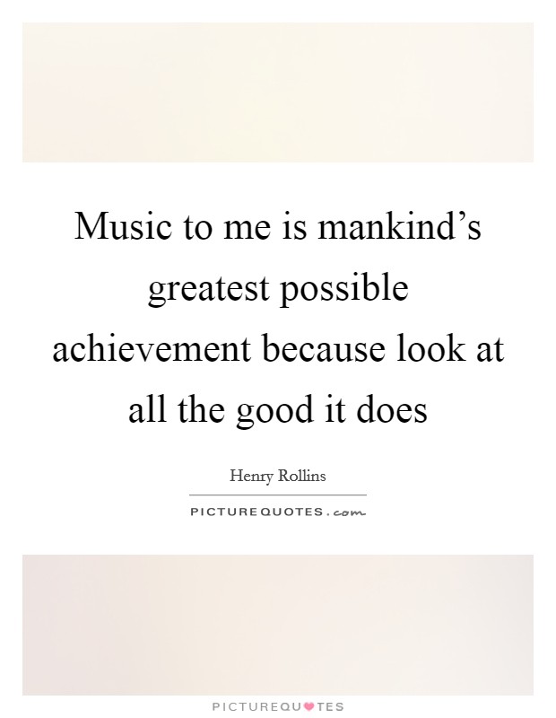 Music to me is mankind's greatest possible achievement because look at all the good it does Picture Quote #1