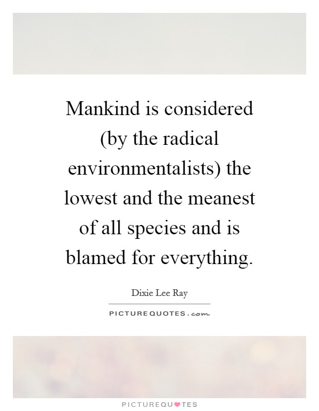 Mankind is considered (by the radical environmentalists) the lowest and the meanest of all species and is blamed for everything. Picture Quote #1