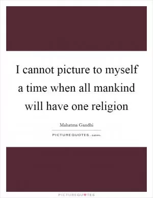I cannot picture to myself a time when all mankind will have one religion Picture Quote #1