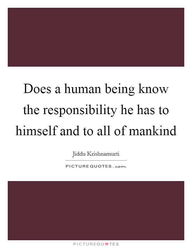 Does a human being know the responsibility he has to himself and to all of mankind Picture Quote #1