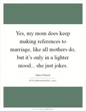 Yes, my mom does keep making references to marriage, like all mothers do, but it’s only in a lighter mood... she just jokes Picture Quote #1