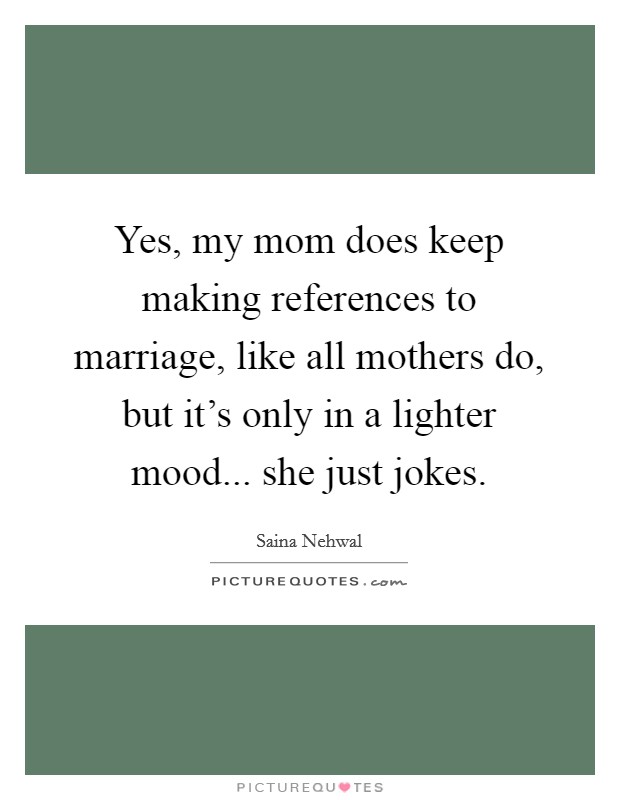 Yes, my mom does keep making references to marriage, like all mothers do, but it's only in a lighter mood... she just jokes. Picture Quote #1