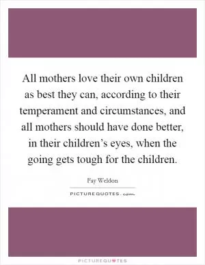 All mothers love their own children as best they can, according to their temperament and circumstances, and all mothers should have done better, in their children’s eyes, when the going gets tough for the children Picture Quote #1