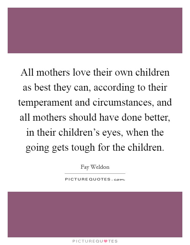 All mothers love their own children as best they can, according to their temperament and circumstances, and all mothers should have done better, in their children's eyes, when the going gets tough for the children. Picture Quote #1