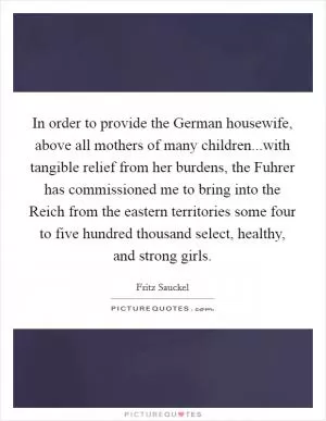 In order to provide the German housewife, above all mothers of many children...with tangible relief from her burdens, the Fuhrer has commissioned me to bring into the Reich from the eastern territories some four to five hundred thousand select, healthy, and strong girls Picture Quote #1