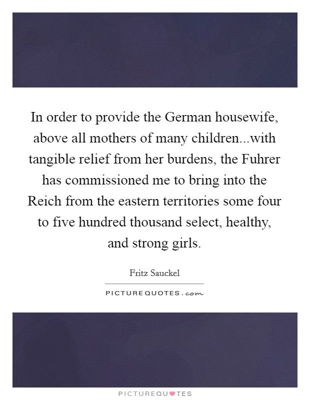 In order to provide the German housewife, above all mothers of many children...with tangible relief from her burdens, the Fuhrer has commissioned me to bring into the Reich from the eastern territories some four to five hundred thousand select, healthy, and strong girls. Picture Quote #1