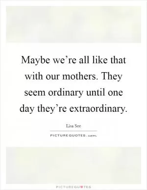 Maybe we’re all like that with our mothers. They seem ordinary until one day they’re extraordinary Picture Quote #1