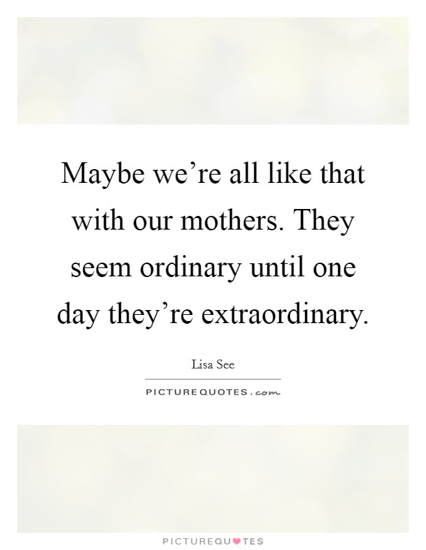 Maybe we're all like that with our mothers. They seem ordinary until one day they're extraordinary. Picture Quote #1