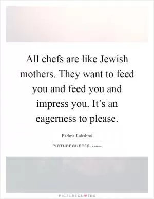 All chefs are like Jewish mothers. They want to feed you and feed you and impress you. It’s an eagerness to please Picture Quote #1