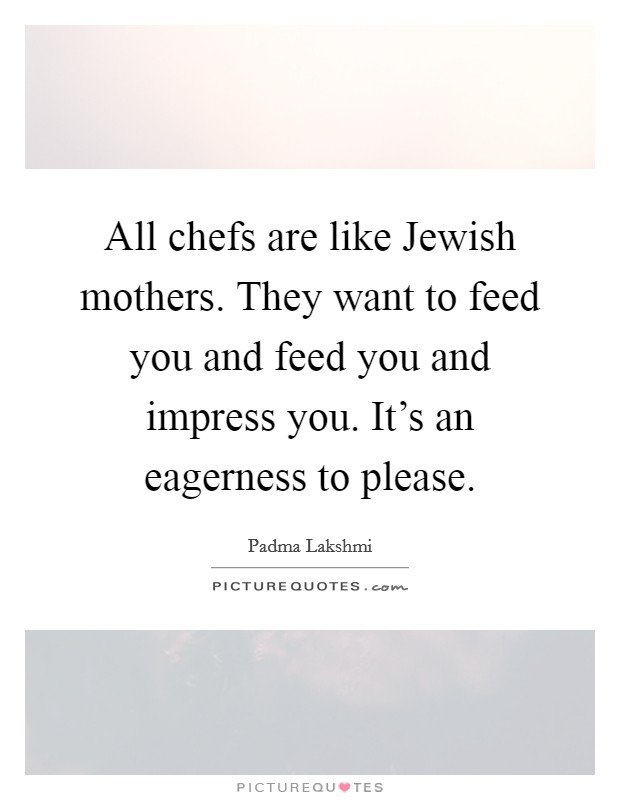 All chefs are like Jewish mothers. They want to feed you and feed you and impress you. It's an eagerness to please. Picture Quote #1
