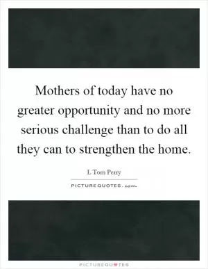 Mothers of today have no greater opportunity and no more serious challenge than to do all they can to strengthen the home Picture Quote #1