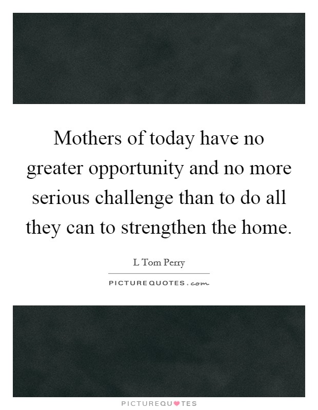 Mothers of today have no greater opportunity and no more serious challenge than to do all they can to strengthen the home. Picture Quote #1