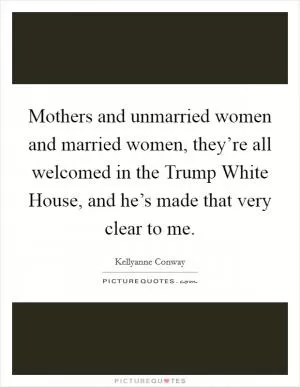 Mothers and unmarried women and married women, they’re all welcomed in the Trump White House, and he’s made that very clear to me Picture Quote #1