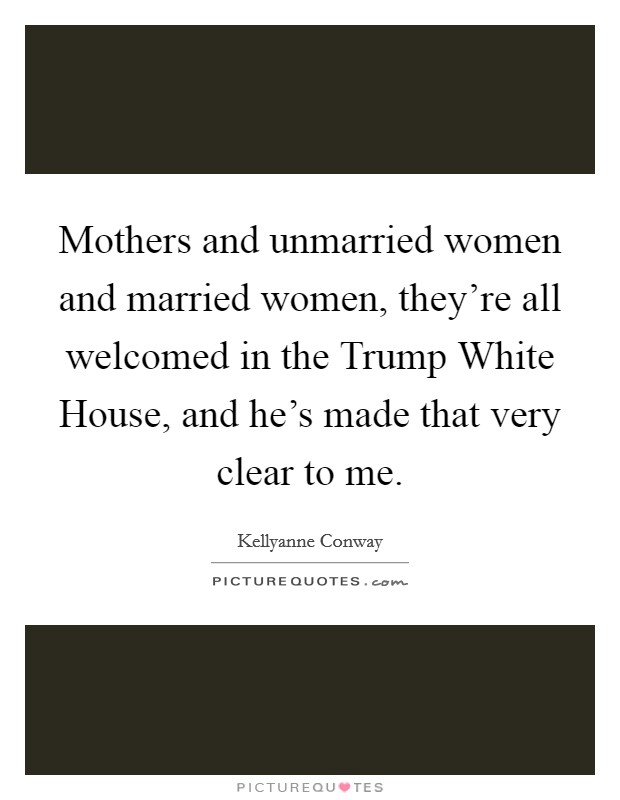 Mothers and unmarried women and married women, they're all welcomed in the Trump White House, and he's made that very clear to me. Picture Quote #1