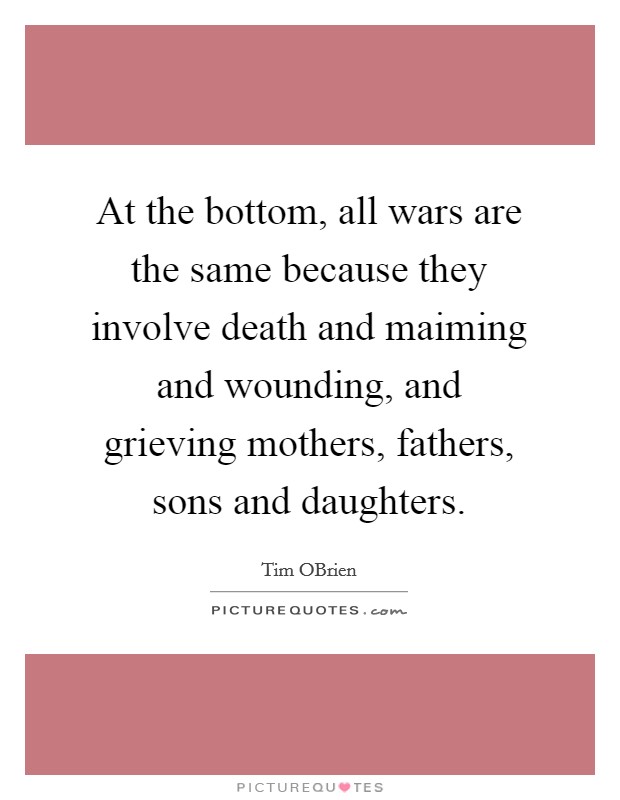 At the bottom, all wars are the same because they involve death and maiming and wounding, and grieving mothers, fathers, sons and daughters. Picture Quote #1