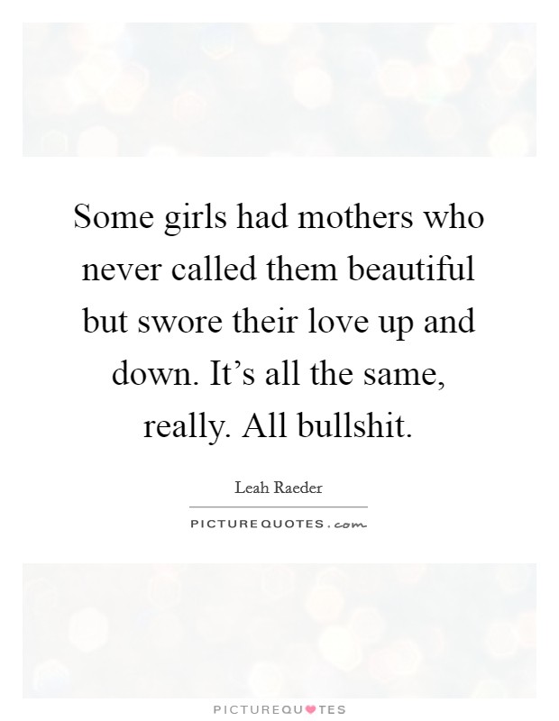 Some girls had mothers who never called them beautiful but swore their love up and down. It's all the same, really. All bullshit. Picture Quote #1